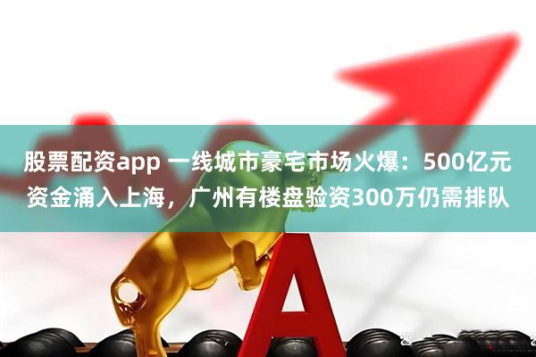 股票配资app 一线城市豪宅市场火爆：500亿元资金涌入上海，广州有楼盘验资300万仍需排队