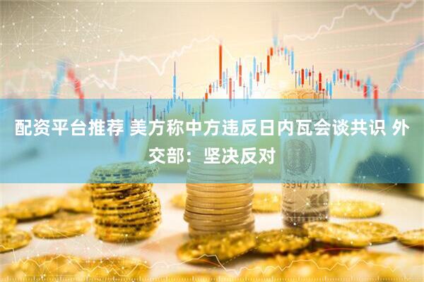 配资平台推荐 美方称中方违反日内瓦会谈共识 外交部：坚决反对
