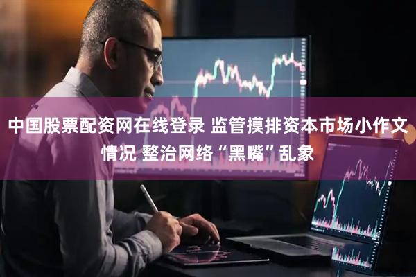 中国股票配资网在线登录 监管摸排资本市场小作文情况 整治网络“黑嘴”乱象