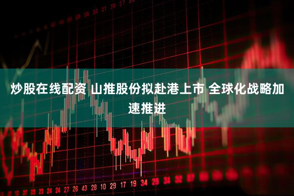 炒股在线配资 山推股份拟赴港上市 全球化战略加速推进