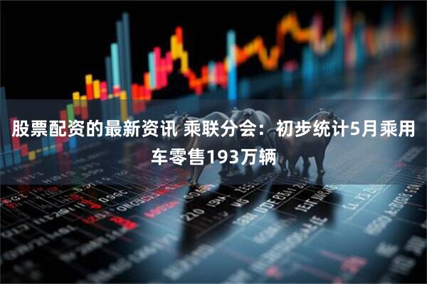 股票配资的最新资讯 乘联分会：初步统计5月乘用车零售193万辆