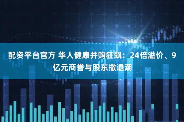 配资平台官方 华人健康并购狂飙：24倍溢价、9亿元商誉与股东撤退潮