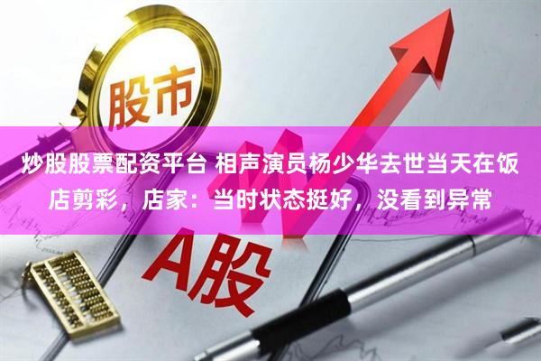 炒股股票配资平台 相声演员杨少华去世当天在饭店剪彩，店家：当时状态挺好，没看到异常