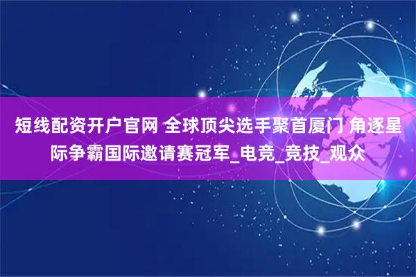 短线配资开户官网 全球顶尖选手聚首厦门 角逐星际争霸国际邀请赛冠军_电竞_竞技_观众