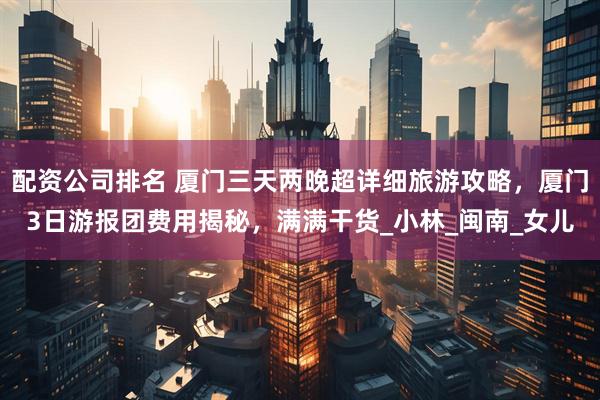 配资公司排名 厦门三天两晚超详细旅游攻略，厦门3日游报团费用揭秘，满满干货_小林_闽南_女儿