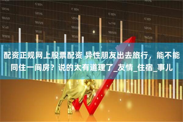 配资正规网上股票配资 异性朋友出去旅行，能不能同住一间房？说的太有道理了_友情_住宿_事儿