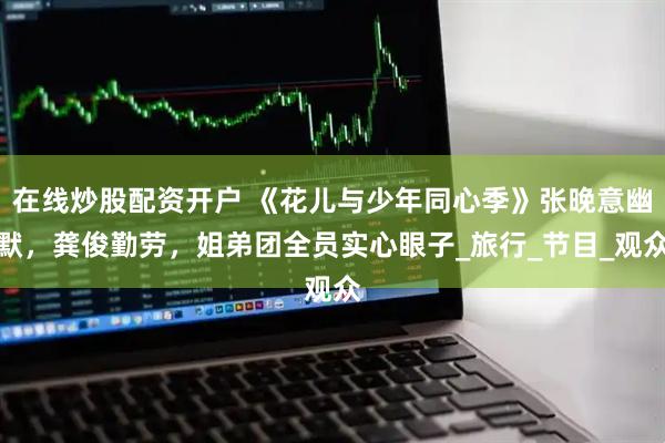 在线炒股配资开户 《花儿与少年同心季》张晚意幽默，龚俊勤劳，姐弟团全员实心眼子_旅行_节目_观众