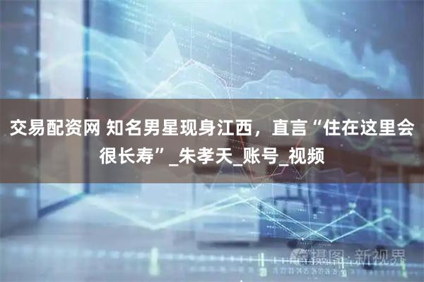 交易配资网 知名男星现身江西，直言“住在这里会很长寿”_朱孝天_账号_视频