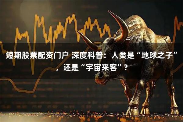 短期股票配资门户 深度科普：人类是“地球之子”，还是“宇宙来客”？