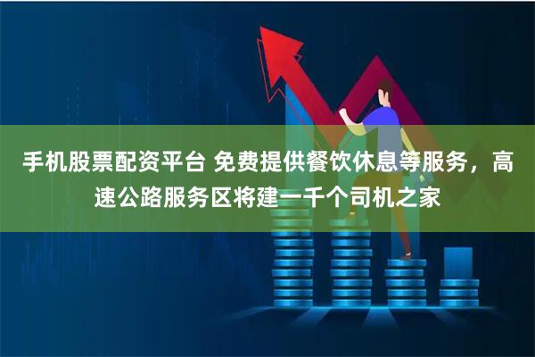 手机股票配资平台 免费提供餐饮休息等服务，高速公路服务区将建一千个司机之家