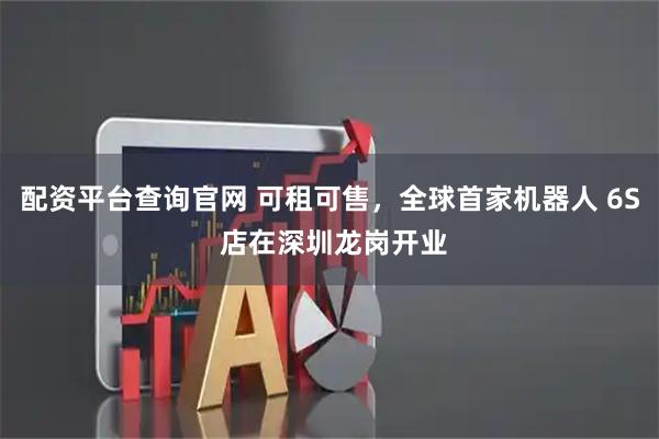 配资平台查询官网 可租可售，全球首家机器人 6S 店在深圳龙岗开业