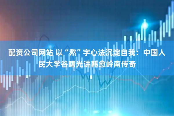 配资公司网站 以“熬”字心法沉淀自我：中国人民大学谷曙光讲韩愈岭南传奇